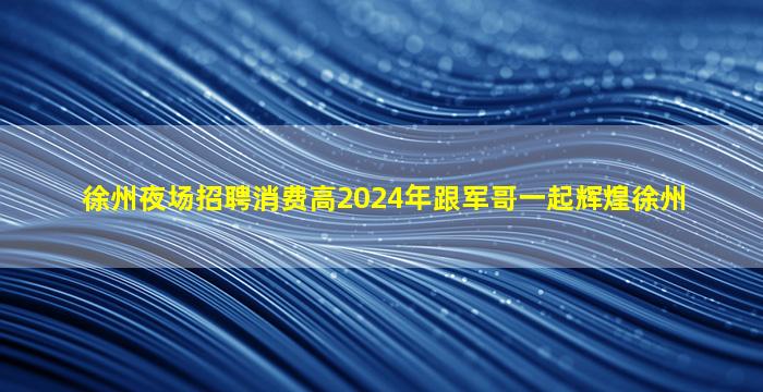 徐州夜场招聘消费高2024年跟军哥一起辉煌徐州